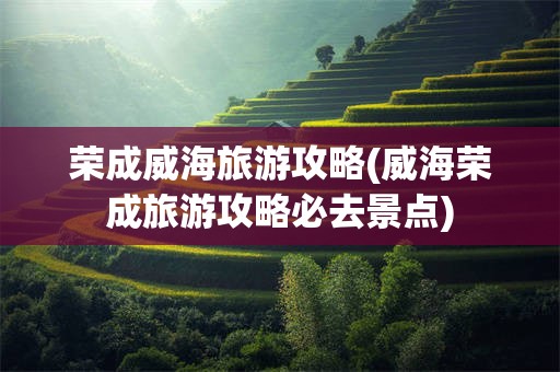 荣成威海旅游攻略(威海荣成旅游攻略必去景点)