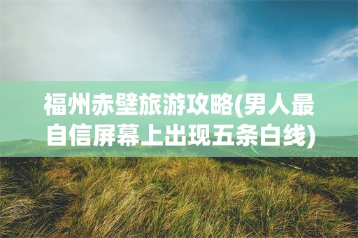 福州赤壁旅游攻略(男人最自信屏幕上出现五条白线)