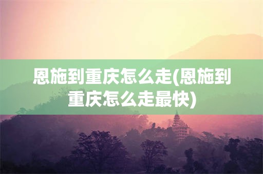 恩施到重庆怎么走(恩施到重庆怎么走最快)