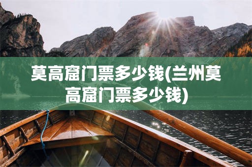 莫高窟门票多少钱(兰州莫高窟门票多少钱)