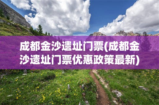 成都金沙遗址门票(成都金沙遗址门票优惠政策最新)