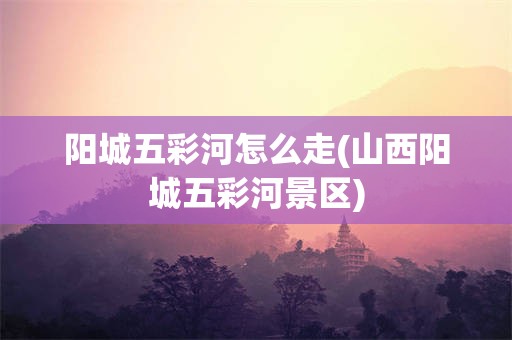阳城五彩河怎么走(山西阳城五彩河景区)