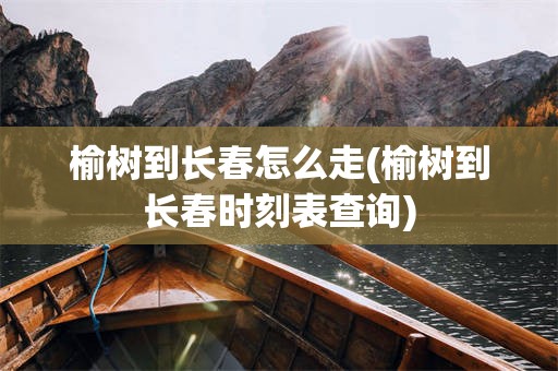 榆树到长春怎么走(榆树到长春时刻表查询)
