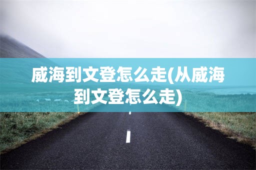 威海到文登怎么走(从威海到文登怎么走)