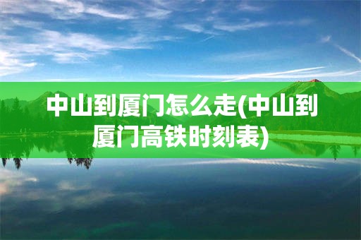 中山到厦门怎么走(中山到厦门高铁时刻表)