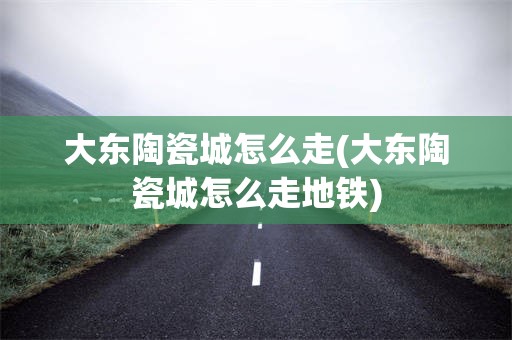 大东陶瓷城怎么走(大东陶瓷城怎么走地铁)