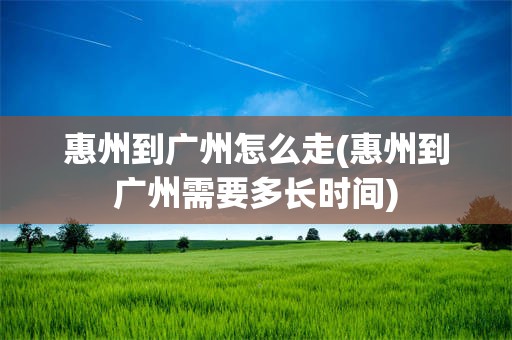 惠州到广州怎么走(惠州到广州需要多长时间)