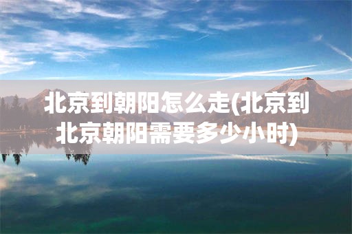 北京到朝阳怎么走(北京到北京朝阳需要多少小时)