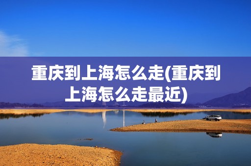 重庆到上海怎么走(重庆到上海怎么走最近)
