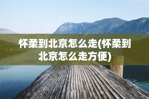 怀柔到北京怎么走(怀柔到北京怎么走方便)