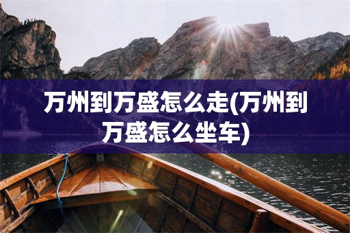 万州到万盛怎么走(万州到万盛怎么坐车)