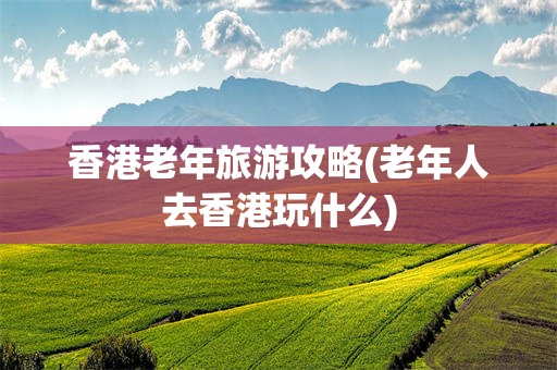 香港老年旅游攻略(老年人去香港玩什么)