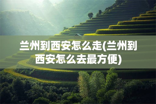 兰州到西安怎么走(兰州到西安怎么去最方便)