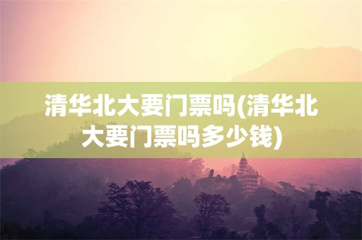 清华北大要门票吗(清华北大要门票吗多少钱)