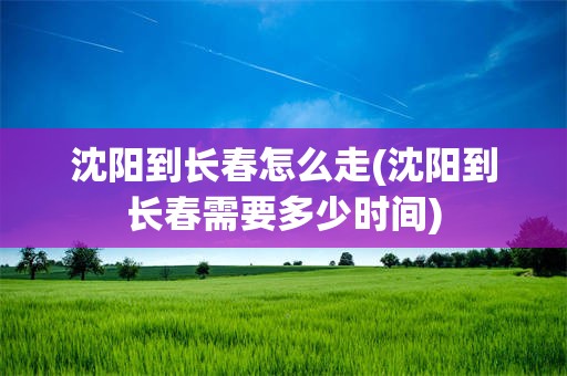 沈阳到长春怎么走(沈阳到长春需要多少时间)