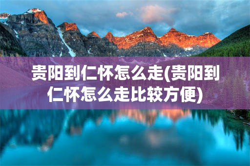 贵阳到仁怀怎么走(贵阳到仁怀怎么走比较方便)