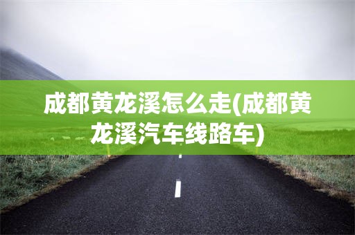 成都黄龙溪怎么走(成都黄龙溪汽车线路车)