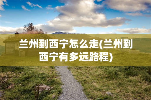 兰州到西宁怎么走(兰州到西宁有多远路程)