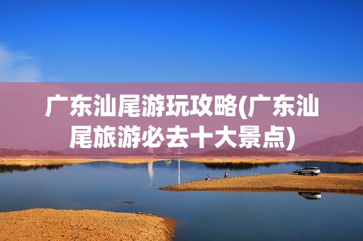 广东汕尾游玩攻略(广东汕尾旅游必去十大景点)