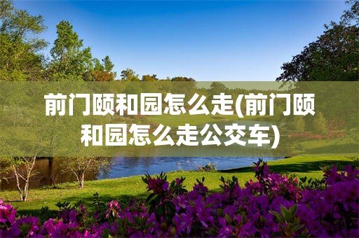 前门颐和园怎么走(前门颐和园怎么走公交车)