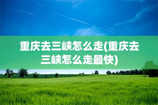 重庆去三峡怎么走(重庆去三峡怎么走最快)