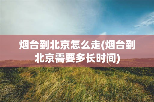 烟台到北京怎么走(烟台到北京需要多长时间)