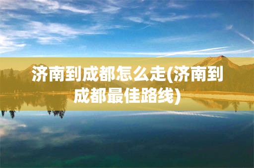 济南到成都怎么走(济南到成都最佳路线)