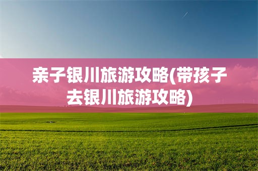 亲子银川旅游攻略(带孩子去银川旅游攻略)