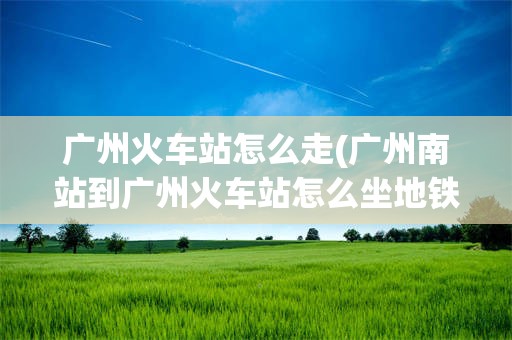 广州火车站怎么走(广州南站到广州火车站怎么坐地铁)