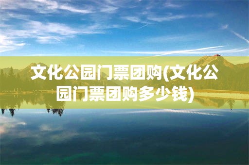 文化公园门票团购(文化公园门票团购多少钱)