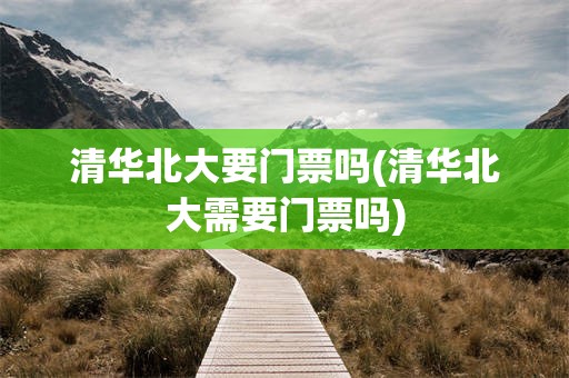 清华北大要门票吗(清华北大需要门票吗)