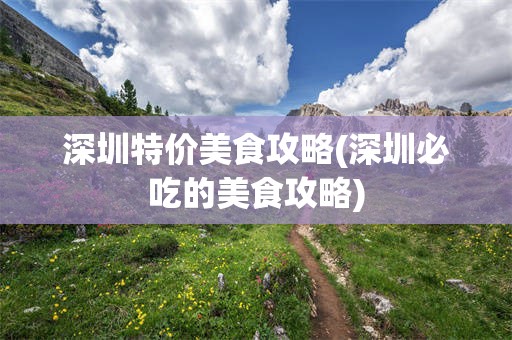 深圳特价美食攻略(深圳必吃的美食攻略)