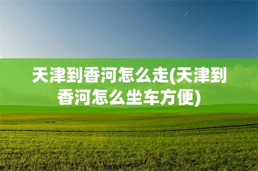 天津到香河怎么走(天津到香河怎么坐车方便)