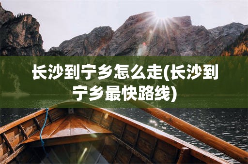 长沙到宁乡怎么走(长沙到宁乡最快路线)
