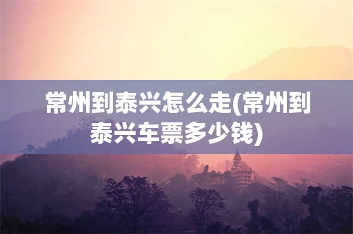 常州到泰兴怎么走(常州到泰兴车票多少钱)