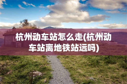 杭州动车站怎么走(杭州动车站离地铁站远吗)