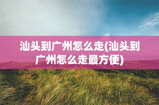 汕头到广州怎么走(汕头到广州怎么走最方便)