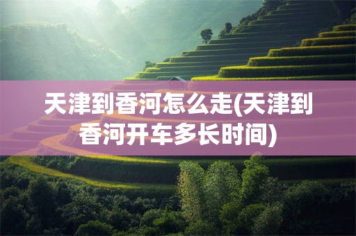 天津到香河怎么走(天津到香河开车多长时间)