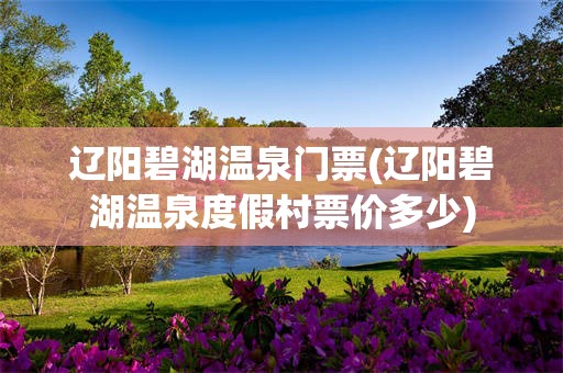 辽阳碧湖温泉门票(辽阳碧湖温泉度假村票价多少)