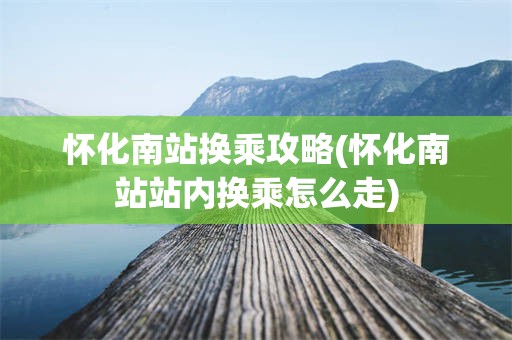 怀化南站换乘攻略(怀化南站站内换乘怎么走)
