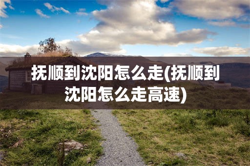 抚顺到沈阳怎么走(抚顺到沈阳怎么走高速)