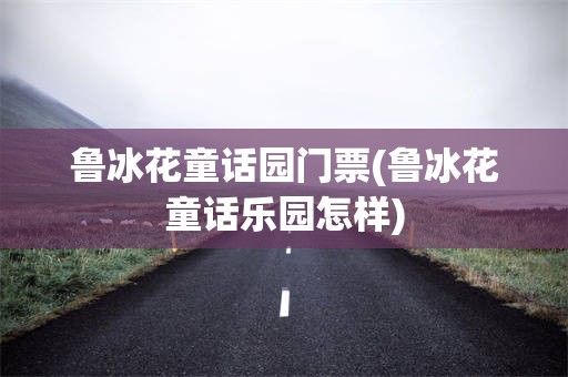 鲁冰花童话园门票(鲁冰花童话乐园怎样)