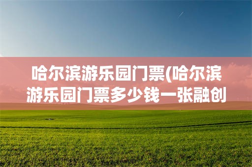 哈尔滨游乐园门票(哈尔滨游乐园门票多少钱一张融创)