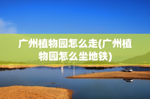 广州植物园怎么走(广州植物园怎么坐地铁)