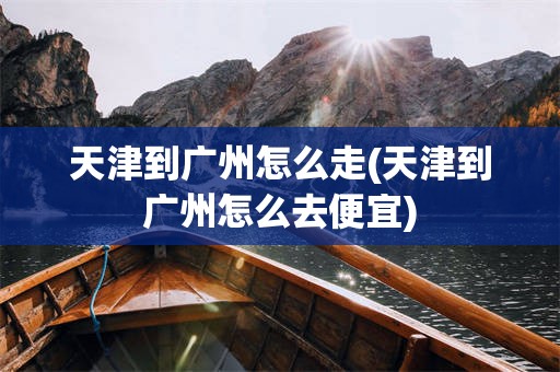 天津到广州怎么走(天津到广州怎么去便宜)