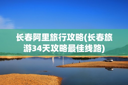 长春阿里旅行攻略(长春旅游34天攻略最佳线路)