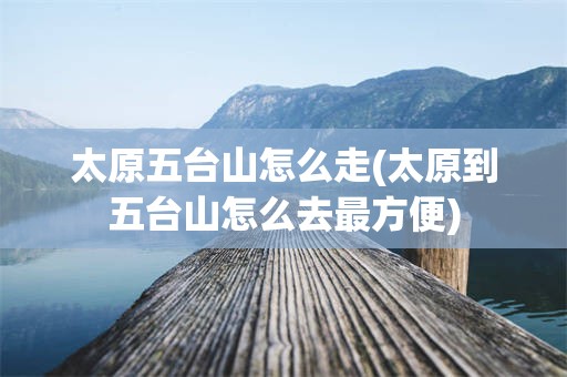 太原五台山怎么走(太原到五台山怎么去最方便)
