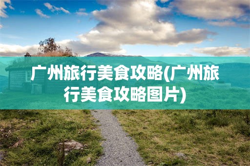 广州旅行美食攻略(广州旅行美食攻略图片)