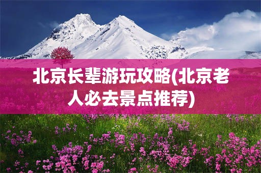 北京长辈游玩攻略(北京老人必去景点推荐)