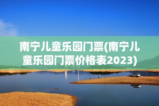 南宁儿童乐园门票(南宁儿童乐园门票价格表2023)